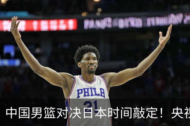 中国男篮对决日本时间敲定！央视CCTV5+直播，要是想3杀敌手需做3点调动