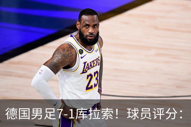 德国男足7-1库拉索！球员评分：2人满分、2人优秀、3人及格、1人太拉胯