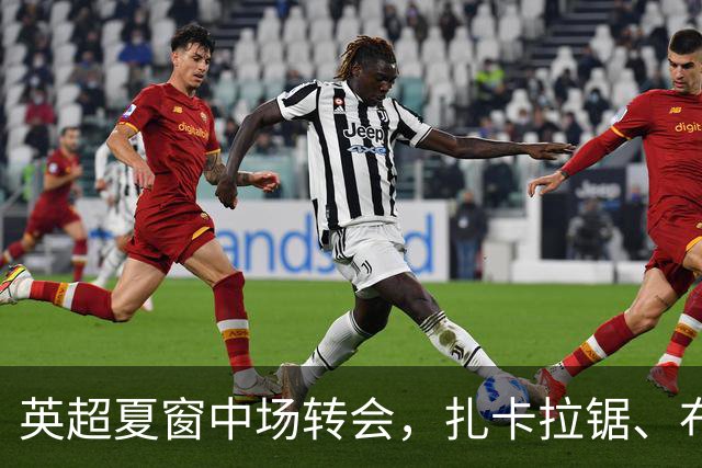 英超夏窗中场转会，扎卡拉锯、布阿迪天价争抢、吉马良斯毫无进展